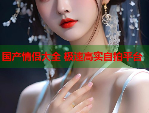 国产情侣大全 极速高实自拍平台
