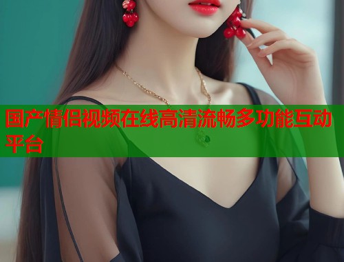 国产情侣视频在线高清流畅多功能互动平台