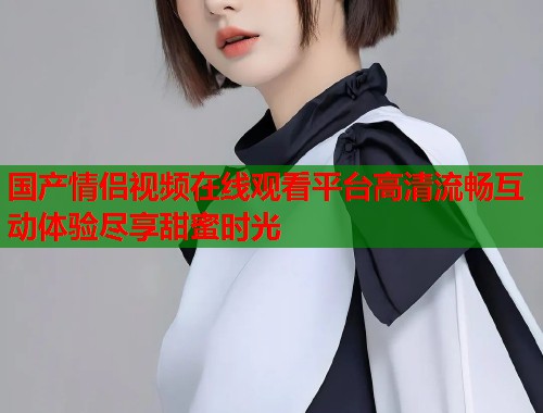 国产情侣视频在线观看平台高清流畅互动体验尽享甜蜜时光