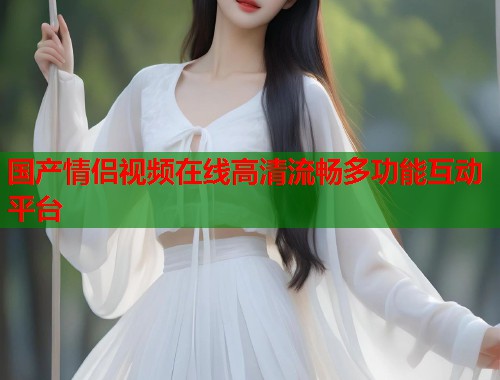 国产情侣视频在线高清流畅多功能互动平台