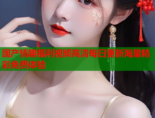 国产情趣福利视频高清每日更新海量精彩免费体验