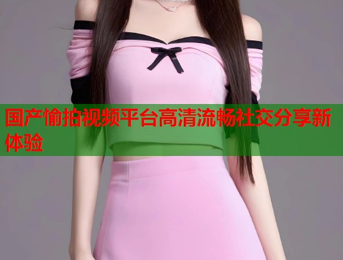 国产愉拍视频平台高清流畅社交分享新体验