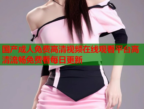 国产成人免费高清视频在线观看平台高清流畅免费看每日更新