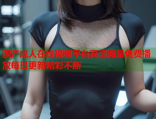 国产成人在线视频平台高清海量免费播放每日更新精彩不断