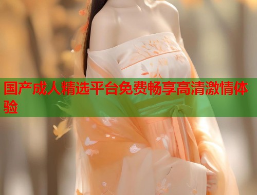 国产成人精选平台免费畅享高清激情体验