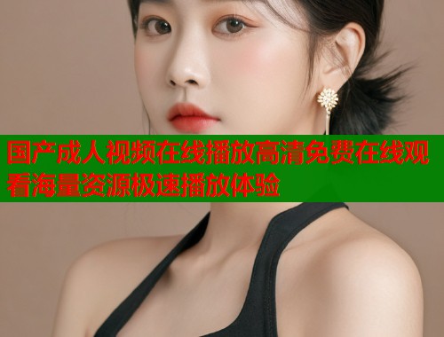 国产成人视频在线播放高清免费在线观看海量资源极速播放体验