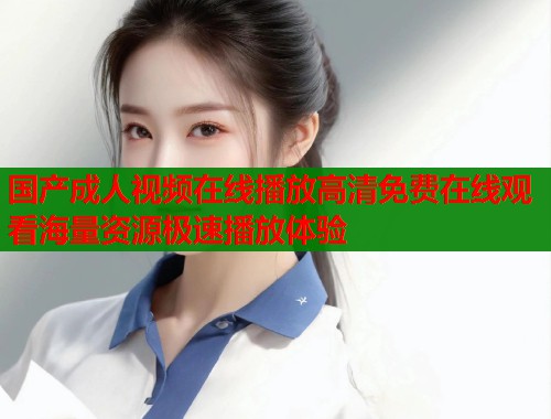 国产成人视频在线播放高清免费在线观看海量资源极速播放体验