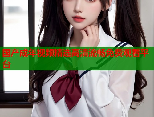 国产成年视频精选高清流畅免费观看平台