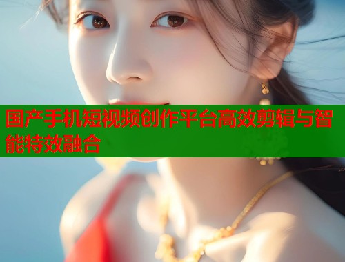 国产手机短视频创作平台高效剪辑与智能特效融合