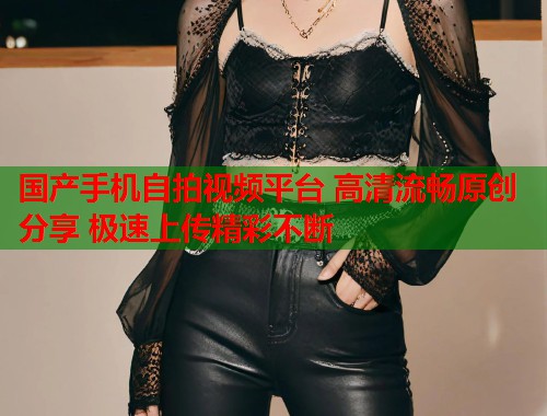 国产手机自拍视频平台 高清流畅原创分享 极速上传精彩不断