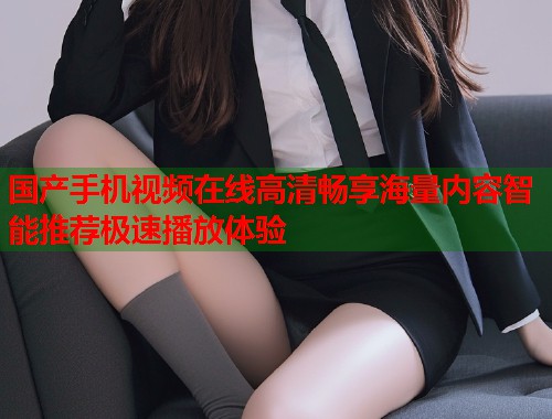 国产手机视频在线高清畅享海量内容智能推荐极速播放体验