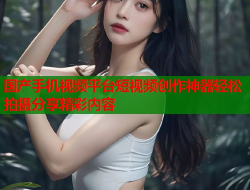 国产手机视频平台短视频创作神器轻松拍摄分享精彩内容