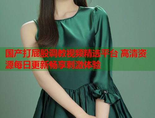 国产打屁股调教视频精选平台 高清资源每日更新畅享刺激体验