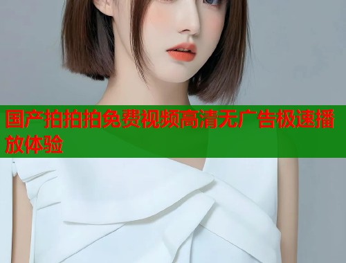 国产拍拍拍免费视频高清无广告极速播放体验