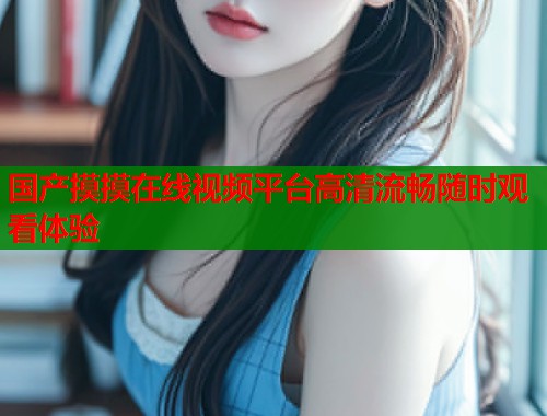 国产摸摸在线视频平台高清流畅随时观看体验