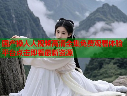 国产操人人视频高清全集免费观看体验平台点击即看最新资源