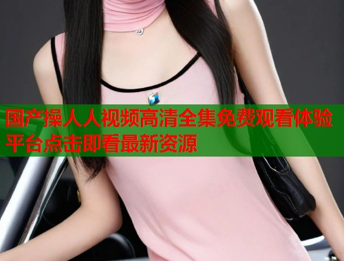 国产操人人视频高清全集免费观看体验平台点击即看最新资源
