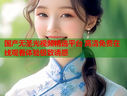 国产无圣光视频精选平台 高清免费在线观看体验极致诱惑