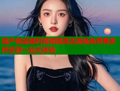 国产极品福利视频网高清流畅免费看多样资源一站式体验
