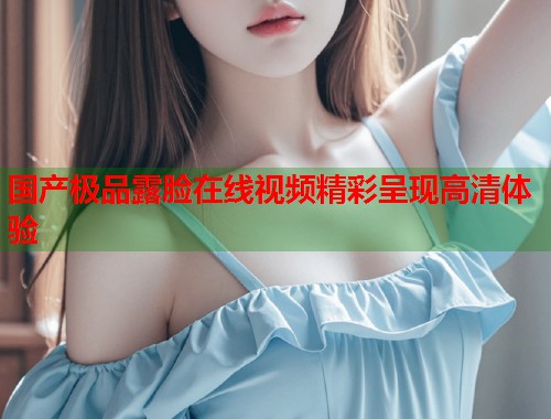 国产极品露脸在线视频精彩呈现高清体验