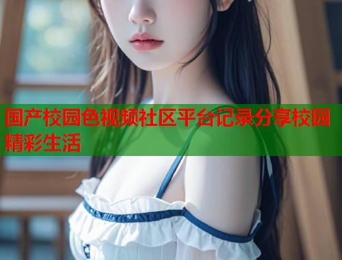 国产校园色视频社区平台记录分享校园精彩生活