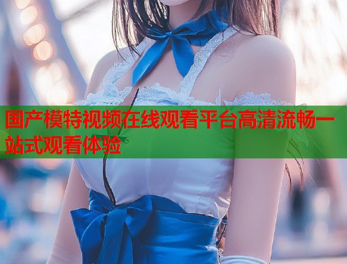 国产模特视频在线观看平台高清流畅一站式观看体验
