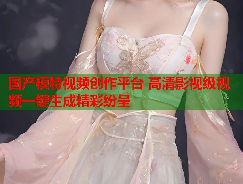 国产模特视频创作平台 高清影视级视频一键生成精彩纷呈