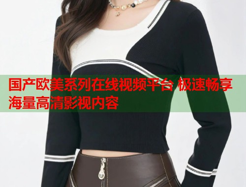国产欧美系列在线视频平台 极速畅享海量高清影视内容