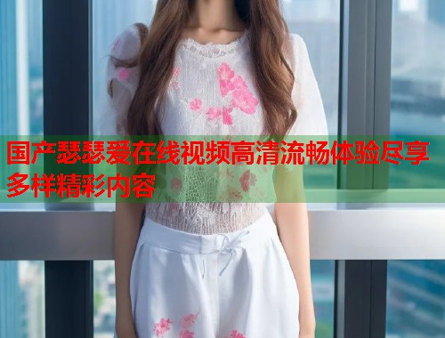 国产瑟瑟爱在线视频高清流畅体验尽享多样精彩内容