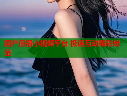 国产直播小视频平台 极速互动精彩纷呈