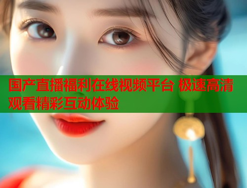 国产直播福利在线视频平台 极速高清观看精彩互动体验