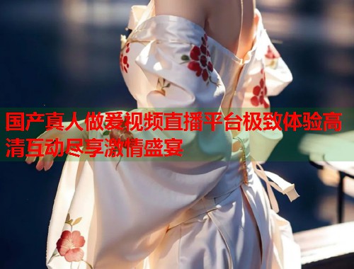 国产真人做爰视频直播平台极致体验高清互动尽享激情盛宴