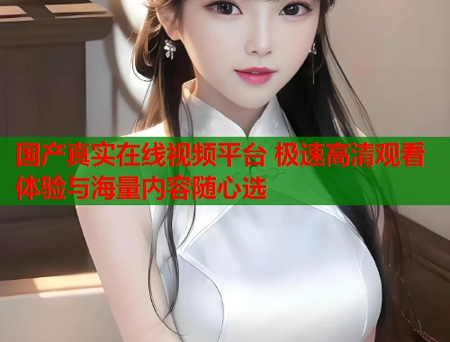 国产真实在线视频平台 极速高清观看体验与海量内容随心选