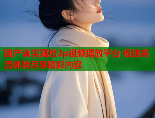 国产真实露脸3p视频播放平台 极速高清体验尽享精彩内容
