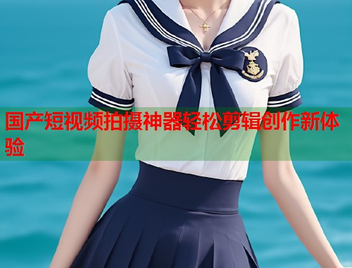 国产短视频拍摄神器轻松剪辑创作新体验