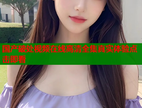 国产破处视频在线高清全集真实体验点击即看