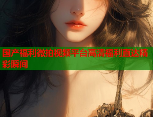 国产福利微拍视频平台高清福利直达精彩瞬间