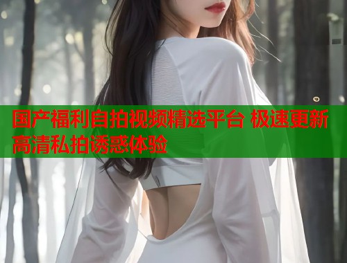 国产福利自拍视频精选平台 极速更新高清私拍诱惑体验