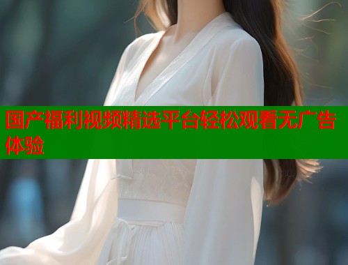 国产福利视频精选平台轻松观看无广告体验