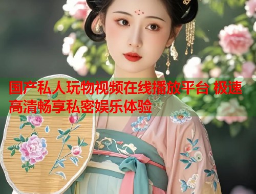 国产私人玩物视频在线播放平台 极速高清畅享私密娱乐体验