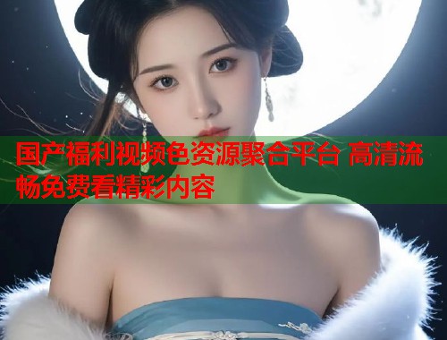 国产福利视频色资源聚合平台 高清流畅免费看精彩内容