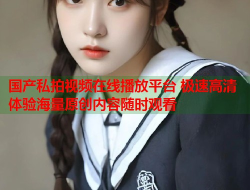 国产私拍视频在线播放平台 极速高清体验海量原创内容随时观看
