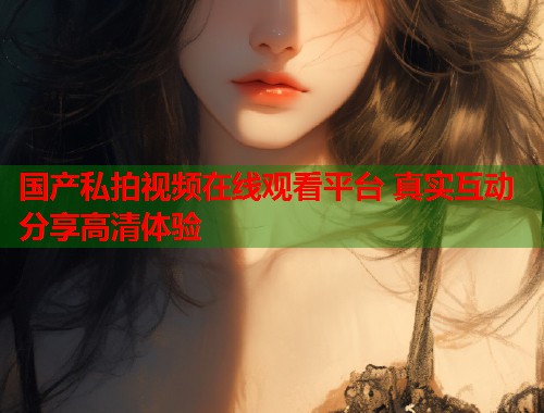 国产私拍视频在线观看平台 真实互动分享高清体验