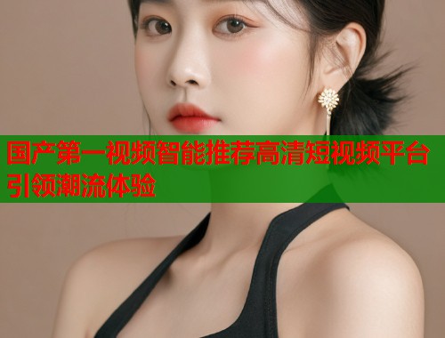 国产第一视频智能推荐高清短视频平台引领潮流体验